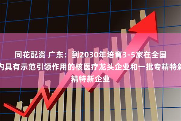 同花配资 广东：到2030年培育3-5家在全国范围内具有示范引领作用的核医疗龙头企业和一批专精特新企业