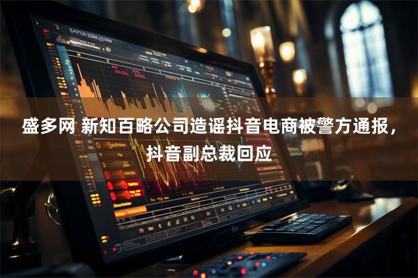 盛多网 新知百略公司造谣抖音电商被警方通报，抖音副总裁回应