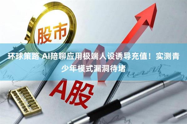 环球策路 AI陪聊应用极端人设诱导充值！实测青少年模式漏洞待堵