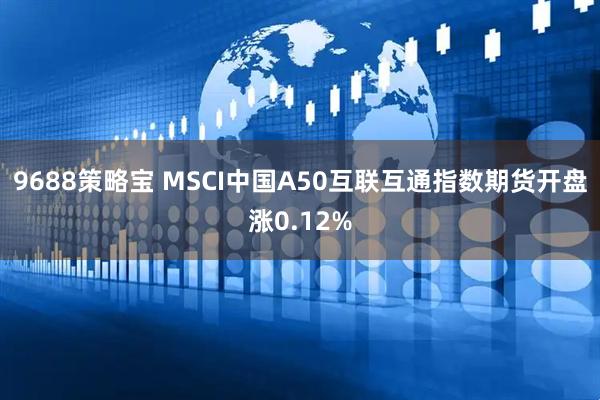 9688策略宝 MSCI中国A50互联互通指数期货开盘涨0.12%