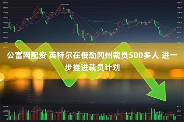 公富网配资 英特尔在俄勒冈州裁员500多人 进一步推进裁员计划