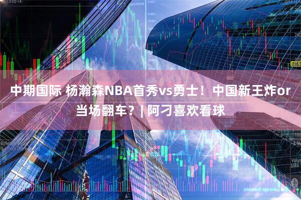 中期国际 杨瀚森NBA首秀vs勇士！中国新王炸or当场翻车？| 阿刁喜欢看球