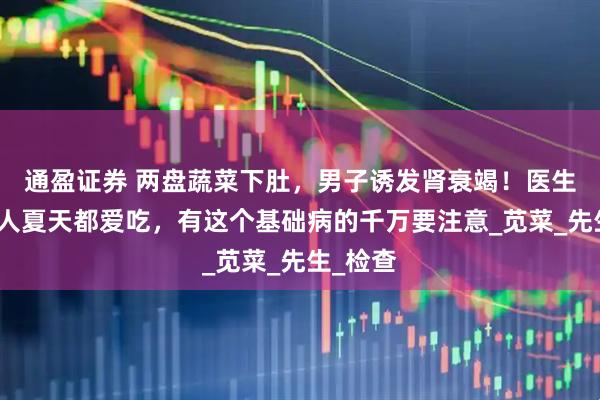 通盈证券 两盘蔬菜下肚，男子诱发肾衰竭！医生：很多人夏天都爱吃，有这个基础病的千万要注意_苋菜_先生_检查