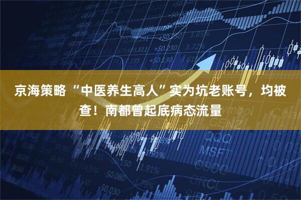 京海策略 “中医养生高人”实为坑老账号，均被查！南都曾起底病态流量