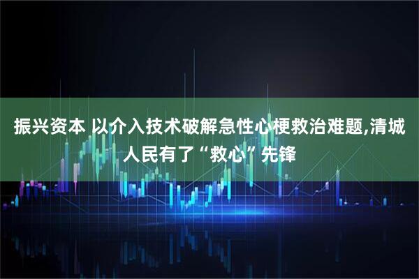 振兴资本 以介入技术破解急性心梗救治难题,清城人民有了“救心”先锋