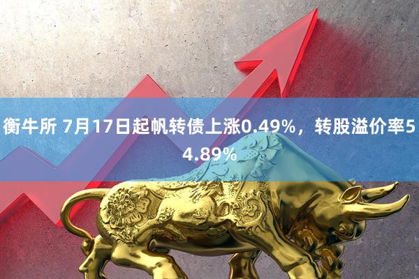 衡牛所 7月17日起帆转债上涨0.49%，转股溢价率54.89%