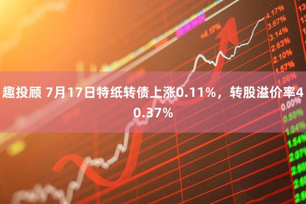 趣投顾 7月17日特纸转债上涨0.11%，转股溢价率40.37%