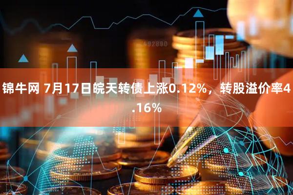 锦牛网 7月17日皖天转债上涨0.12%，转股溢价率4.16%
