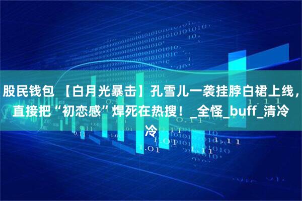 股民钱包 【白月光暴击】孔雪儿一袭挂脖白裙上线，直接把“初恋感”焊死在热搜！_全怪_buff_清冷