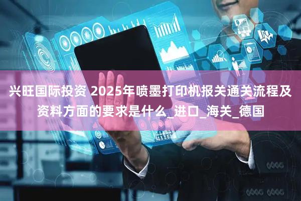 兴旺国际投资 2025年喷墨打印机报关通关流程及资料方面的要求是什么_进口_海关_德国
