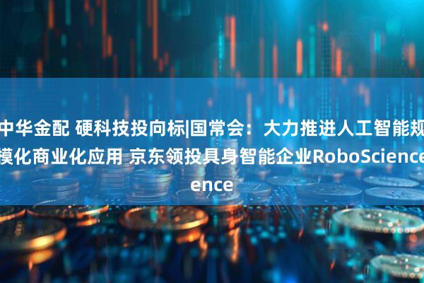 中华金配 硬科技投向标|国常会：大力推进人工智能规模化商业化应用 京东领投具身智能企业RoboScience