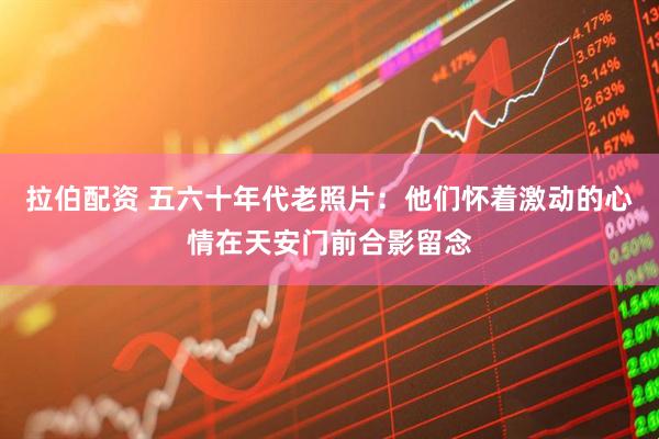 拉伯配资 五六十年代老照片：他们怀着激动的心情在天安门前合影留念