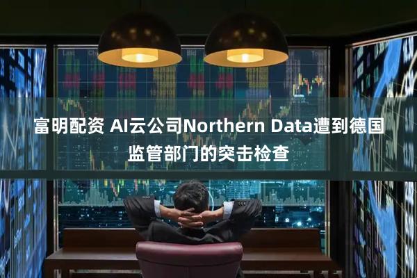 富明配资 AI云公司Northern Data遭到德国监管部门的突击检查