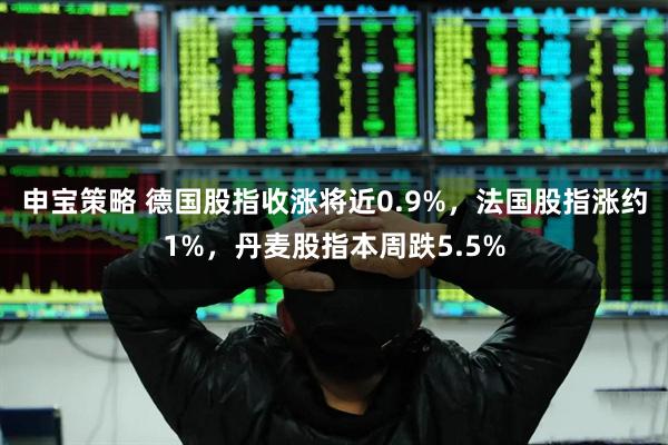 申宝策略 德国股指收涨将近0.9%，法国股指涨约1%，丹麦股指本周跌5.5%