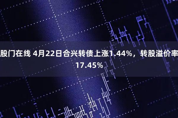 股门在线 4月22日合兴转债上涨1.44%，转股溢价率17.45%