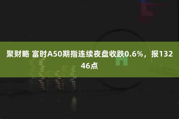 聚财略 富时A50期指连续夜盘收跌0.6%，报13246点